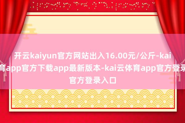 开云kaiyun官方网站出入16.00元/公斤-kai云体育app官方下载app最新版本-kai云体育app官方登录入口