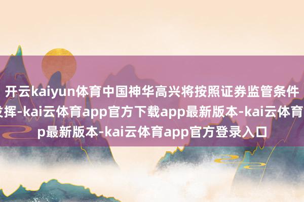 开云kaiyun体育中国神华高兴将按照证券监管条件线路项遐想后续发挥-kai云体育app官方下载app最新版本-kai云体育app官方登录入口