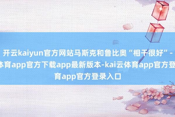 开云kaiyun官方网站马斯克和鲁比奥“相干很好”-kai云体育app官方下载app最新版本-kai云体育app官方登录入口