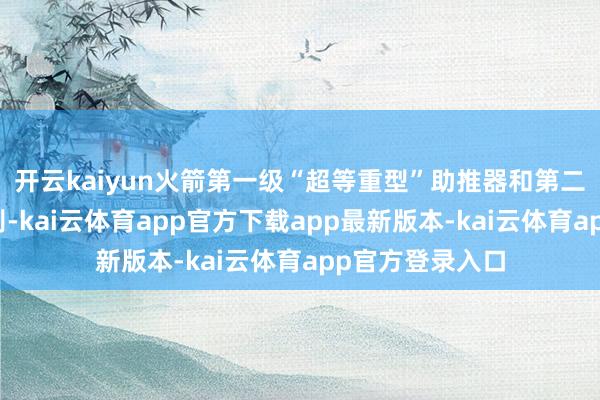 开云kaiyun火箭第一级“超等重型”助推器和第二级飞船得胜差别-kai云体育app官方下载app最新版本-kai云体育app官方登录入口