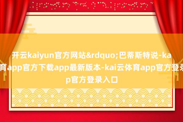 开云kaiyun官方网站&rdquo;巴蒂斯特说-kai云体育app官方下载app最新版本-kai云体育app官方登录入口