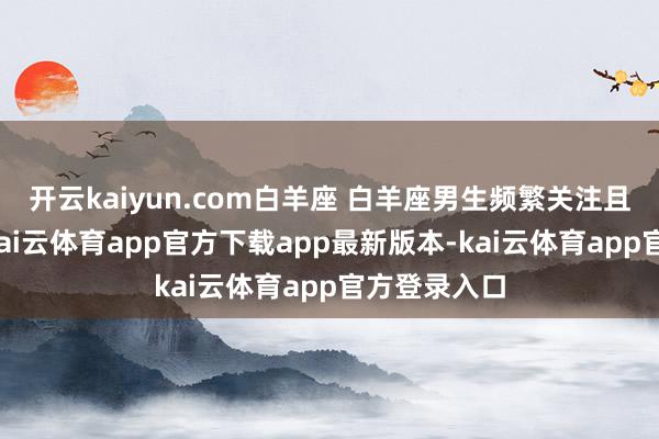 开云kaiyun.com白羊座 白羊座男生频繁关注且充满活力-kai云体育app官方下载app最新版本-kai云体育app官方登录入口