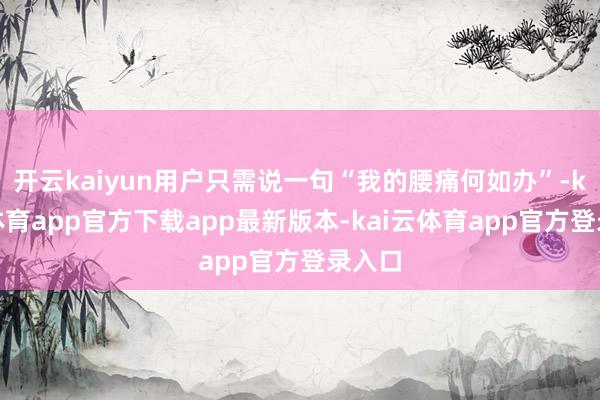 开云kaiyun用户只需说一句“我的腰痛何如办”-kai云体育app官方下载app最新版本-kai云体育app官方登录入口