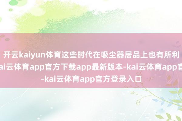 开云kaiyun体育这些时代在吸尘器居品上也有所利用与体现-kai云体育app官方下载app最新版本-kai云体育app官方登录入口