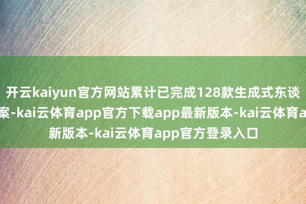 开云kaiyun官方网站累计已完成128款生成式东谈主工智能办事备案-kai云体育app官方下载app最新版本-kai云体育app官方登录入口