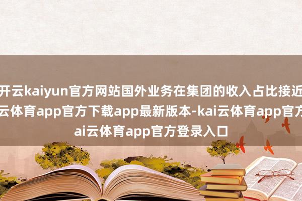 开云kaiyun官方网站国外业务在集团的收入占比接近40%-kai云体育app官方下载app最新版本-kai云体育app官方登录入口