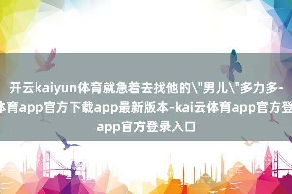 开云kaiyun体育就急着去找他的
