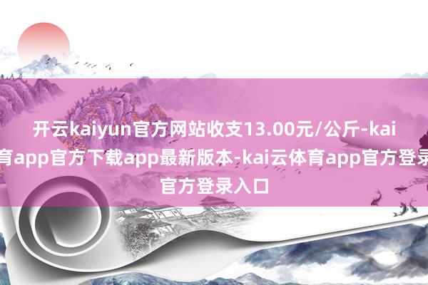 开云kaiyun官方网站收支13.00元/公斤-kai云体育app官方下载app最新版本-kai云体育app官方登录入口