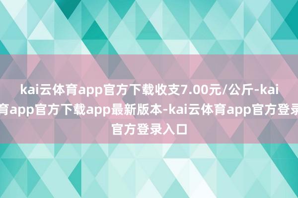 kai云体育app官方下载收支7.00元/公斤-kai云体育app官方下载app最新版本-kai云体育app官方登录入口