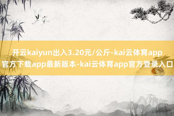 开云kaiyun出入3.20元/公斤-kai云体育app官方下载app最新版本-kai云体育app官方登录入口