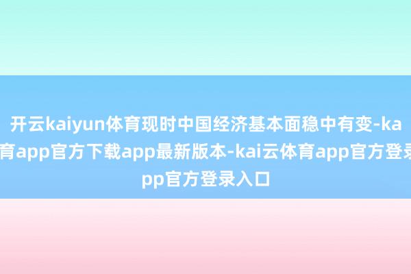 开云kaiyun体育现时中国经济基本面稳中有变-kai云体育app官方下载app最新版本-kai云体育app官方登录入口