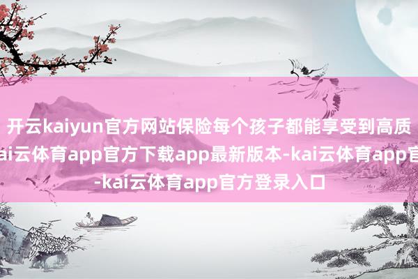 开云kaiyun官方网站保险每个孩子都能享受到高质料的素养-kai云体育app官方下载app最新版本-kai云体育app官方登录入口