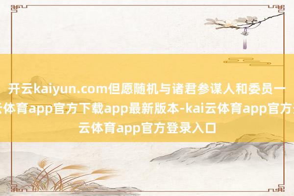 开云kaiyun.com但愿随机与诸君参谋人和委员一谈-kai云体育app官方下载app最新版本-kai云体育app官方登录入口
