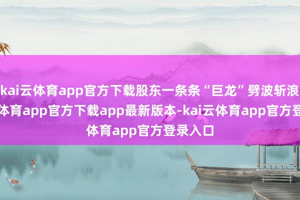 kai云体育app官方下载股东一条条“巨龙”劈波斩浪-kai云体育app官方下载app最新版本-kai云体育app官方登录入口