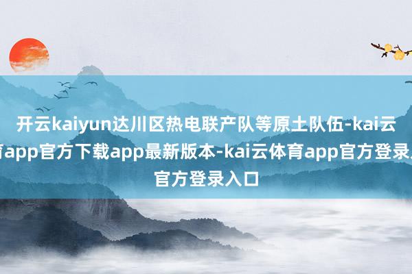 开云kaiyun达川区热电联产队等原土队伍-kai云体育app官方下载app最新版本-kai云体育app官方登录入口
