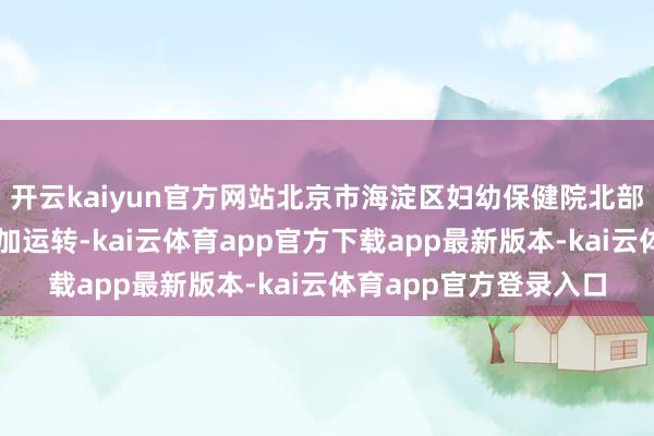 开云kaiyun官方网站北京市海淀区妇幼保健院北部院区将厚爱启用并参加运转-kai云体育app官方下载app最新版本-kai云体育app官方登录入口