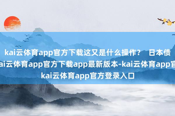 kai云体育app官方下载这又是什么操作? 日本债市的漂泊-kai云体育app官方下载app最新版本-kai云体育app官方登录入口