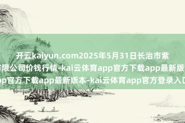 开云kaiyun.com2025年5月31日长治市紫坊农产物笼统交往阛阓有限公司价钱行情-kai云体育app官方下载app最新版本-kai云体育app官方登录入口