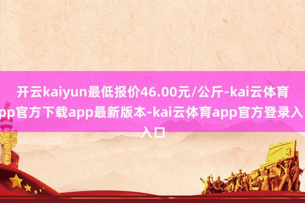 开云kaiyun最低报价46.00元/公斤-kai云体育app官方下载app最新版本-kai云体育app官方登录入口