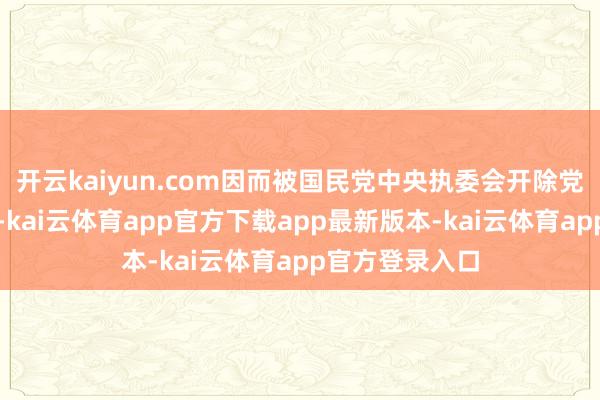 开云kaiyun.com因而被国民党中央执委会开除党籍和一切公职-kai云体育app官方下载app最新版本-kai云体育app官方登录入口