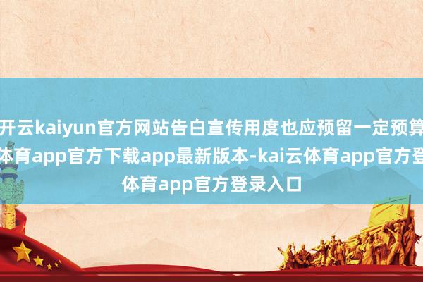 开云kaiyun官方网站告白宣传用度也应预留一定预算-kai云体育app官方下载app最新版本-kai云体育app官方登录入口