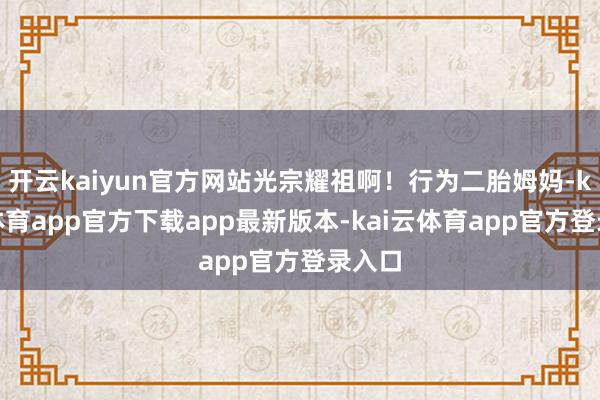开云kaiyun官方网站光宗耀祖啊！行为二胎姆妈-kai云体育app官方下载app最新版本-kai云体育app官方登录入口