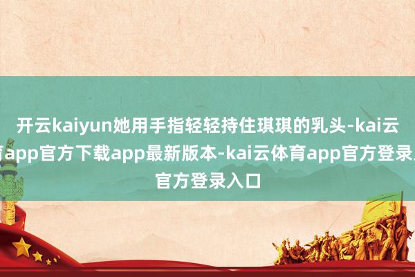 开云kaiyun她用手指轻轻持住琪琪的乳头-kai云体育app官方下载app最新版本-kai云体育app官方登录入口