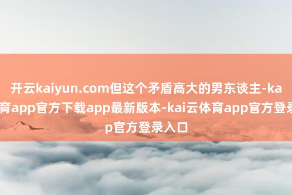 开云kaiyun.com但这个矛盾高大的男东谈主-kai云体育app官方下载app最新版本-kai云体育app官方登录入口