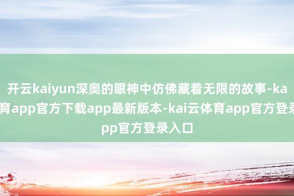 开云kaiyun深奥的眼神中仿佛藏着无限的故事-kai云体育app官方下载app最新版本-kai云体育app官方登录入口