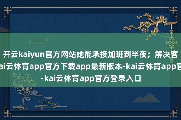 开云kaiyun官方网站她能承接加班到半夜；解决客户需求时-kai云体育app官方下载app最新版本-kai云体育app官方登录入口