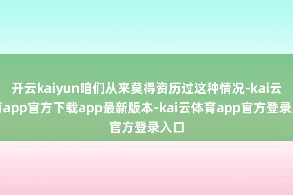 开云kaiyun咱们从来莫得资历过这种情况-kai云体育app官方下载app最新版本-kai云体育app官方登录入口