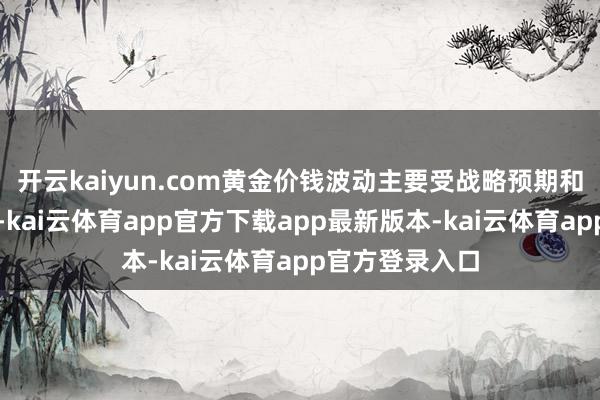 开云kaiyun.com黄金价钱波动主要受战略预期和买卖音讯运行-kai云体育app官方下载app最新版本-kai云体育app官方登录入口