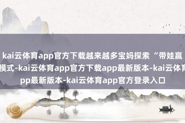kai云体育app官方下载越来越多宝妈探索 “带娃赢利两不误” 的兼职模式-kai云体育app官方下载app最新版本-kai云体育app官方登录入口