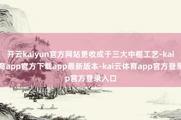 开云kaiyun官方网站更收成于三大中枢工艺-kai云体育app官方下载app最新版本-kai云体育app官方登录入口
