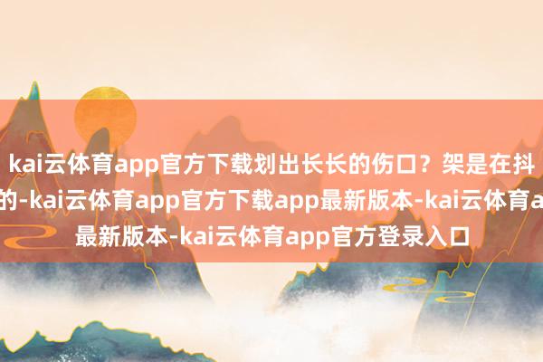 kai云体育app官方下载划出长长的伤口？架是在抖音的大地儿上掐的-kai云体育app官方下载app最新版本-kai云体育app官方登录入口