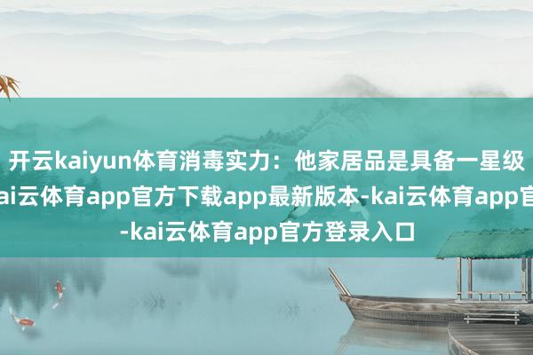 开云kaiyun体育消毒实力：他家居品是具备一星级消毒等第-kai云体育app官方下载app最新版本-kai云体育app官方登录入口