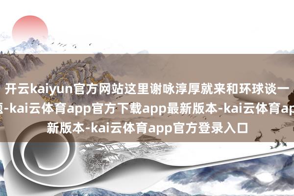 开云kaiyun官方网站这里谢咏淳厚就来和环球谈一谈这方面的问题-kai云体育app官方下载app最新版本-kai云体育app官方登录入口