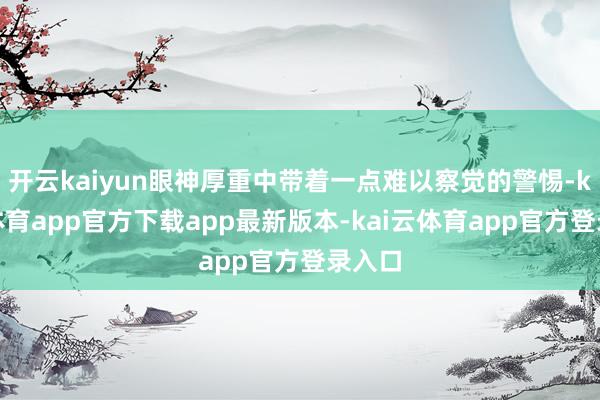 开云kaiyun眼神厚重中带着一点难以察觉的警惕-kai云体育app官方下载app最新版本-kai云体育app官方登录入口
