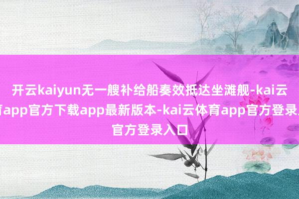 开云kaiyun无一艘补给船奏效抵达坐滩舰-kai云体育app官方下载app最新版本-kai云体育app官方登录入口