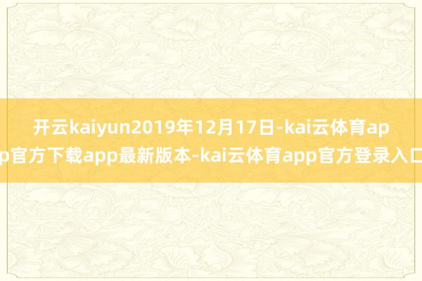 开云kaiyun2019年12月17日-kai云体育app官方下载app最新版本-kai云体育app官方登录入口