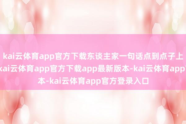 kai云体育app官方下载东谈主家一句话点到点子上:体积上去-kai云体育app官方下载app最新版本-kai云体育app官方登录入口