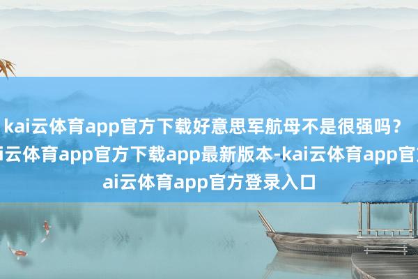 kai云体育app官方下载好意思军航母不是很强吗？ 如实强-kai云体育app官方下载app最新版本-kai云体育app官方登录入口
