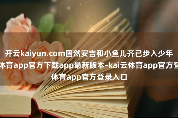 开云kaiyun.com固然安吉和小鱼儿齐已步入少年-kai云体育app官方下载app最新版本-kai云体育app官方登录入口