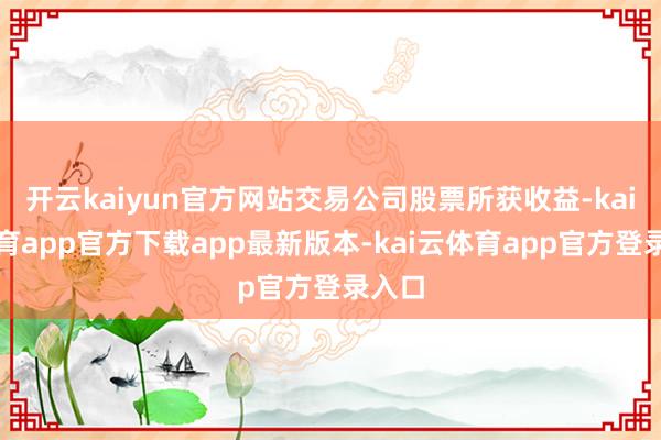 开云kaiyun官方网站交易公司股票所获收益-kai云体育app官方下载app最新版本-kai云体育app官方登录入口