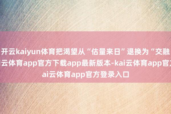 开云kaiyun体育把渴望从“估量来日”退换为“交融当今”-kai云体育app官方下载app最新版本-kai云体育app官方登录入口