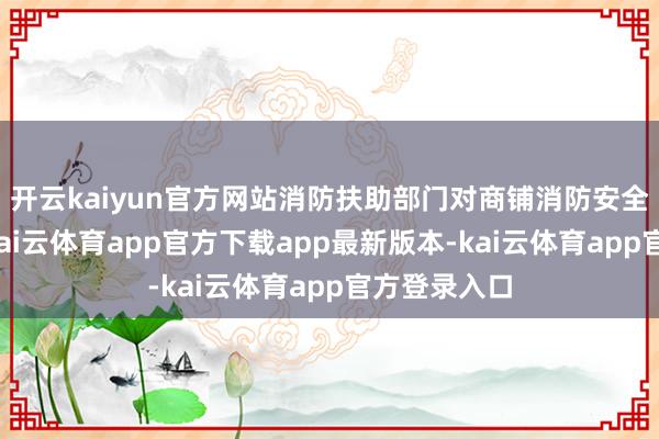 开云kaiyun官方网站消防扶助部门对商铺消防安全进行检讨-kai云体育app官方下载app最新版本-kai云体育app官方登录入口