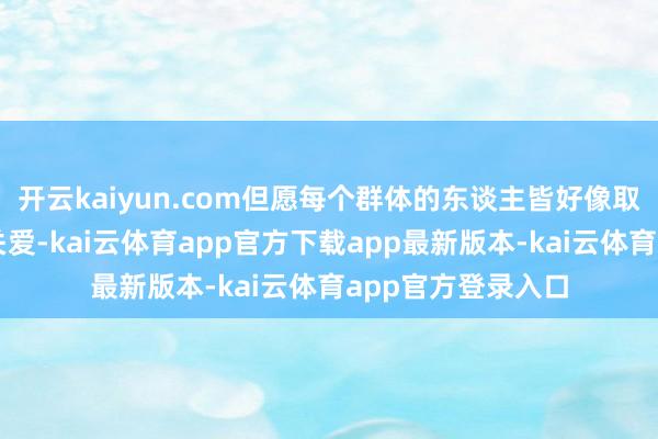 开云kaiyun.com但愿每个群体的东谈主皆好像取得社会的尊重和关爱-kai云体育app官方下载app最新版本-kai云体育app官方登录入口