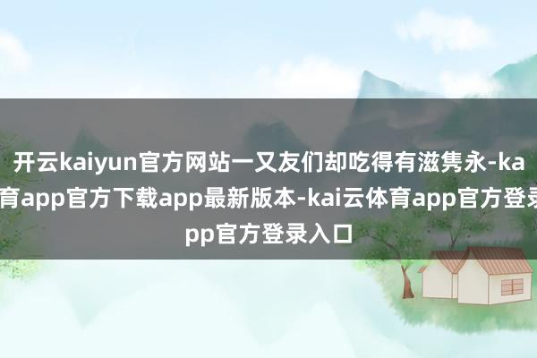 开云kaiyun官方网站一又友们却吃得有滋隽永-kai云体育app官方下载app最新版本-kai云体育app官方登录入口
