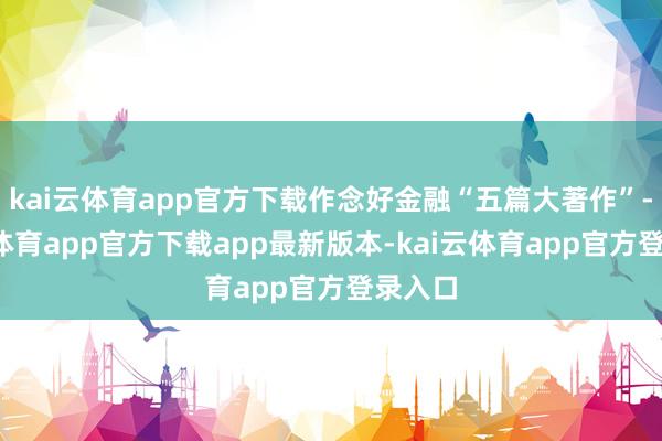 kai云体育app官方下载作念好金融“五篇大著作”-kai云体育app官方下载app最新版本-kai云体育app官方登录入口