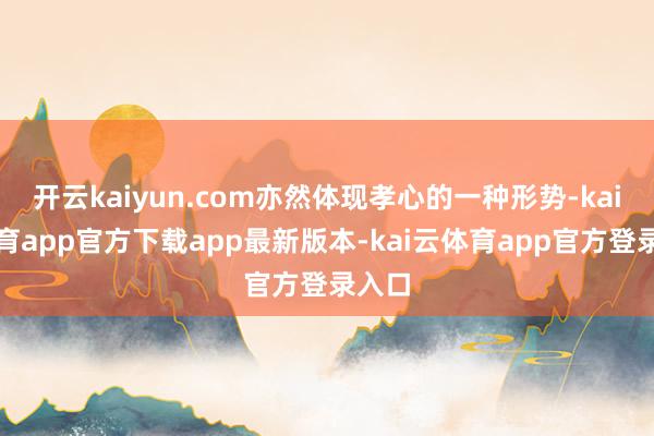 开云kaiyun.com亦然体现孝心的一种形势-kai云体育app官方下载app最新版本-kai云体育app官方登录入口